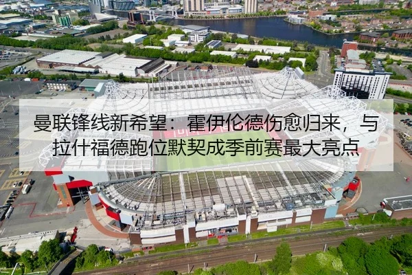 曼联锋线新希望：霍伊伦德伤愈归来，与拉什福德跑位默契成季前赛最大亮点