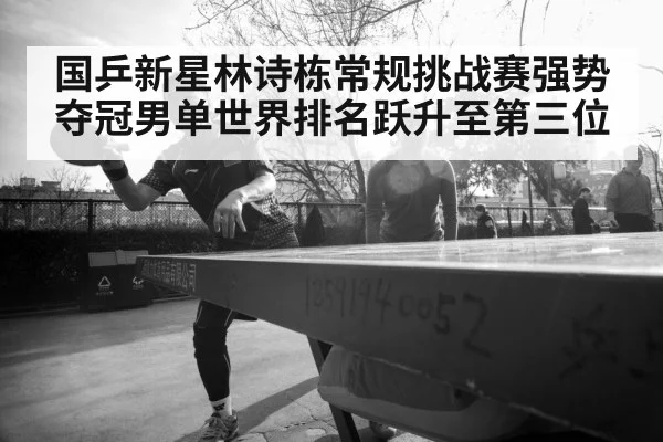 国乒新星林诗栋常规挑战赛强势夺冠男单世界排名跃升至第三位